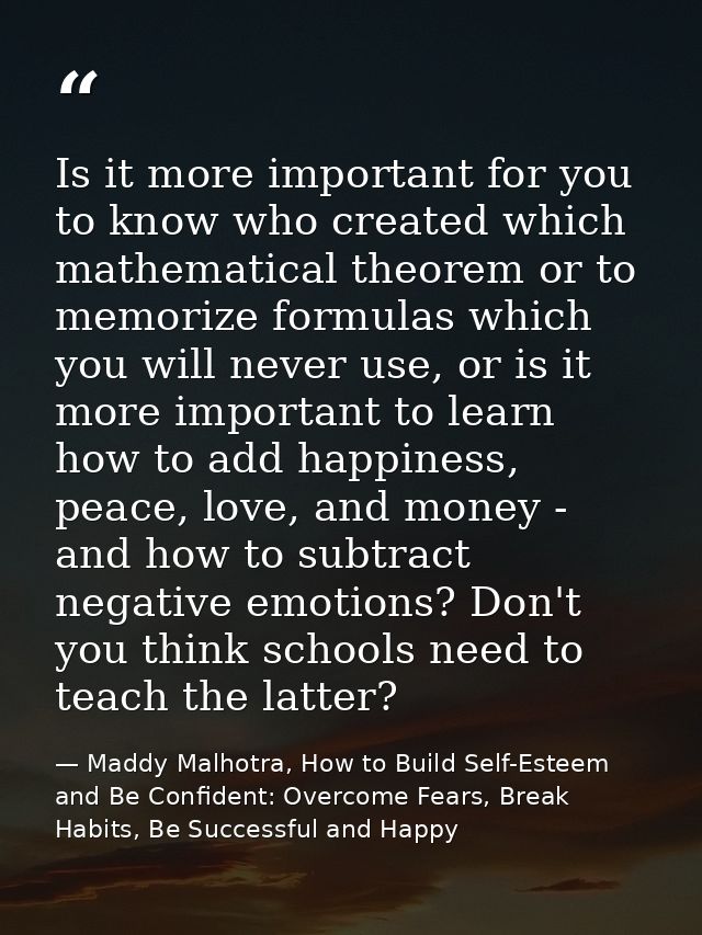 Is it more important for you to know who created which mathematical theorem or to memorize formulas which you will never — Maddy Malhotra, How to Build Self-Esteem and Be Confident: Overcome Fears, Break Habits, Be Successful and Happy