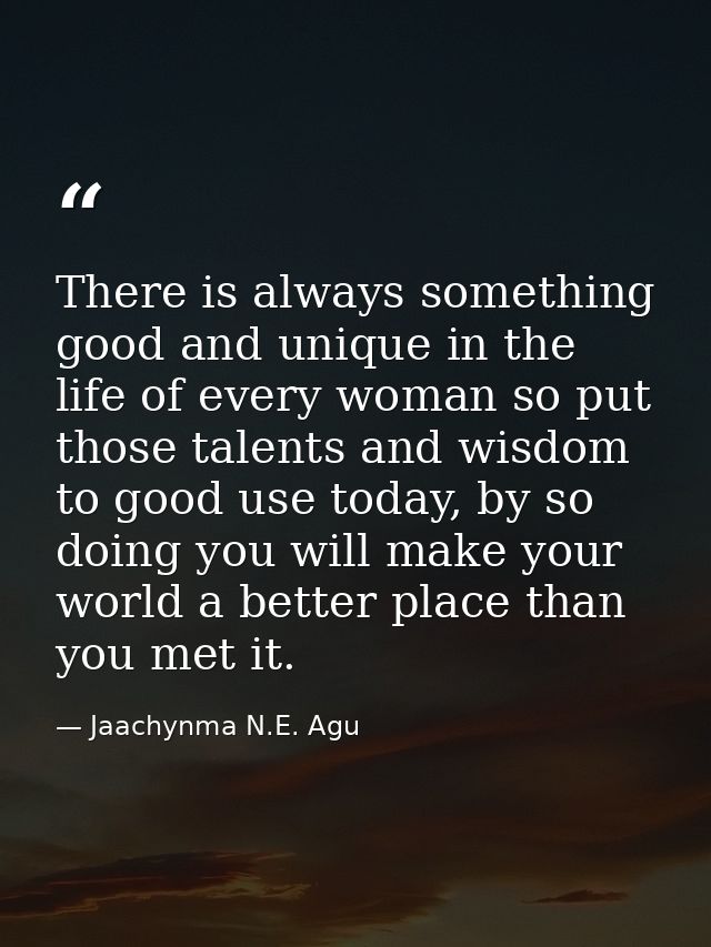 There is always something good and unique in the life of every woman so put those talents and wisdom to good use today,  — Jaachynma N.E. Agu