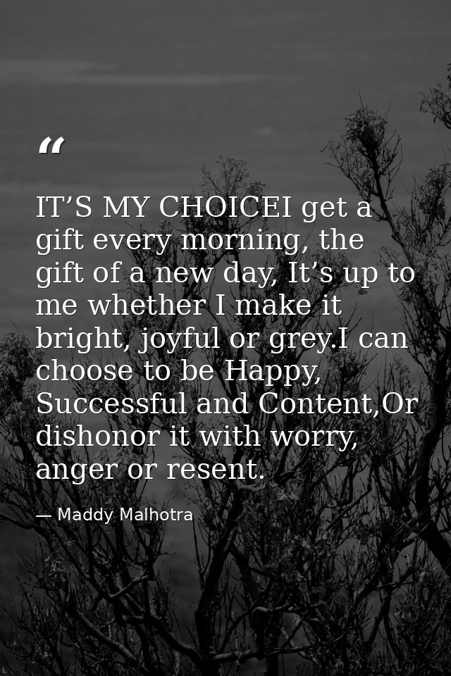 IT’S MY CHOICEI get a gift every morning, the gift of a new day, It’s up to me whether I make it bright, joyful or grey. — Maddy Malhotra