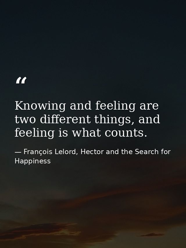 Knowing and feeling are two different things, and feeling is what counts. — François Lelord, Hector and the Search for Happiness