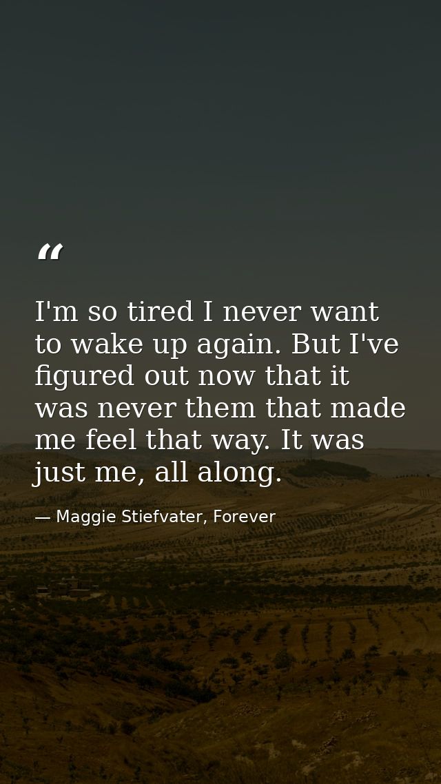 I'm so tired I never want to wake up again. But I've figured out now that it was never them that made me feel that way.  — Maggie Stiefvater, Forever