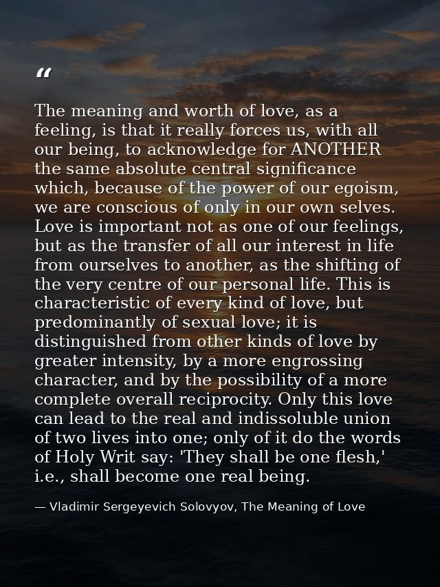 The meaning and worth of love, as a feeling, is that it really forces us, with all our being, to acknowledge for ANOTHER — Vladimir Sergeyevich Solovyov, The Meaning of Love