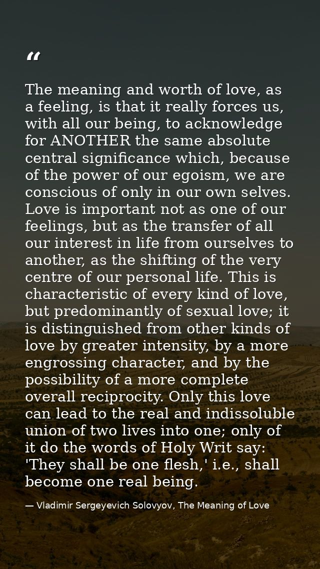 The meaning and worth of love, as a feeling, is that it really forces us, with all our being, to acknowledge for ANOTHER — Vladimir Sergeyevich Solovyov, The Meaning of Love