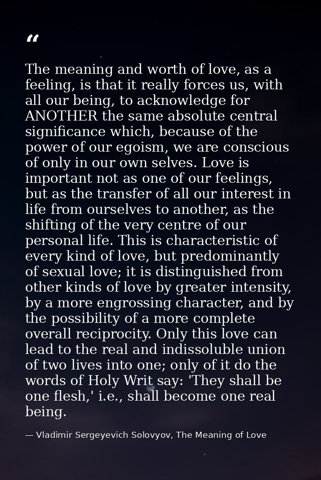The meaning and worth of love, as a feeling, is that it really forces us, with all our being, to acknowledge for ANOTHER — Vladimir Sergeyevich Solovyov, The Meaning of Love