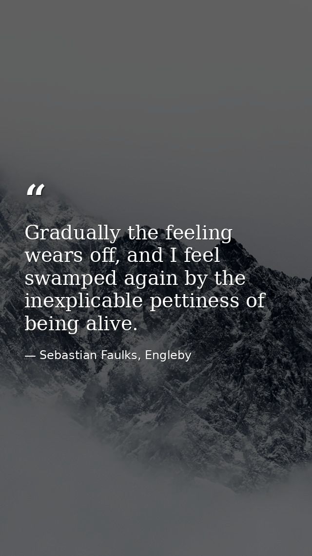 Gradually the feeling wears off, and I feel swamped again by the inexplicable pettiness of being alive. — Sebastian Faulks, Engleby