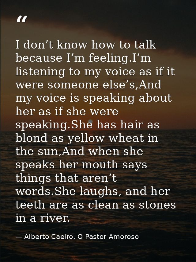 I don’t know how to talk because I’m feeling.I’m listening to my voice as if it were someone else’s,And my voice is spea — Alberto Caeiro, O Pastor Amoroso