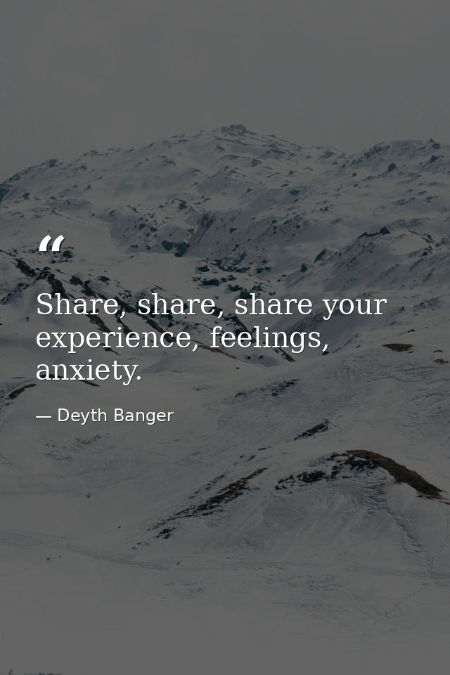 Share, share, share your experience, feelings, anxiety. — Deyth Banger