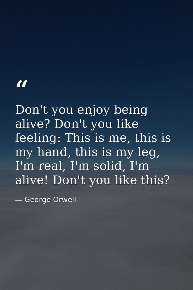 Don't you enjoy being alive? Don't you like feeling: This is me, this is my hand, this is my leg, I'm real, I'm solid, I — George Orwell