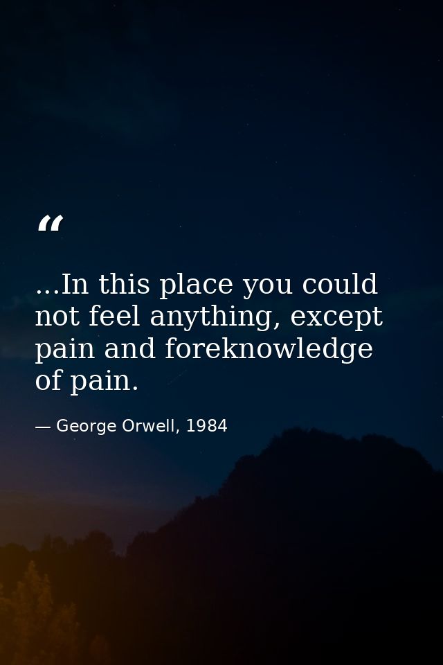 ...In this place you could not feel anything, except pain and foreknowledge of pain. — George Orwell, 1984