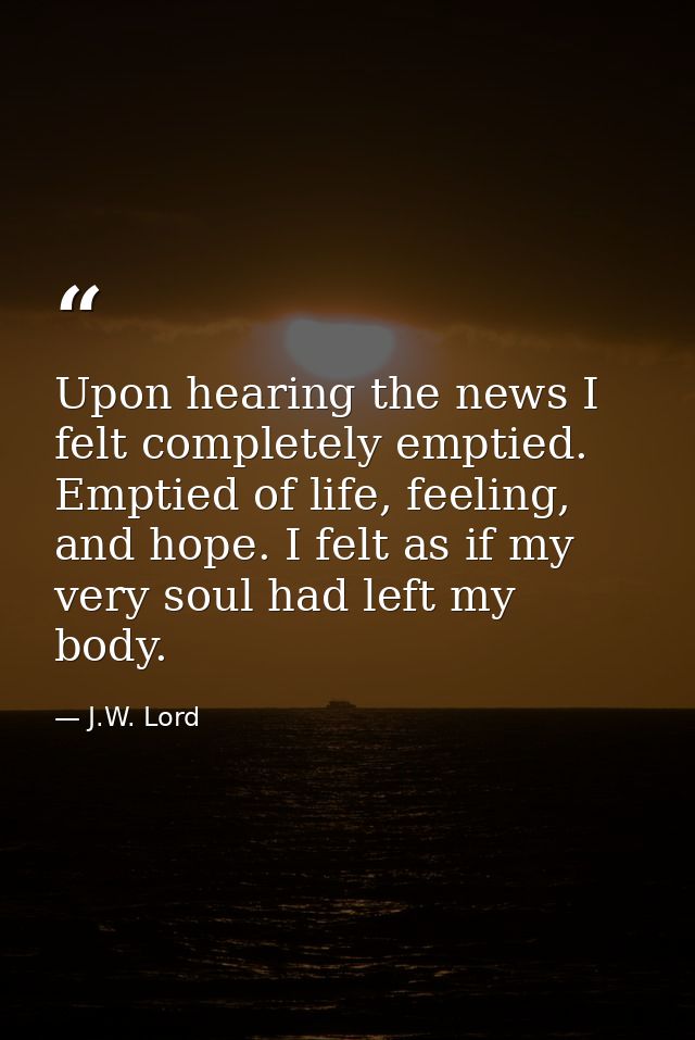 Upon hearing the news I felt completely emptied. Emptied of life, feeling, and hope. I felt as if my very soul had left  — J.W. Lord