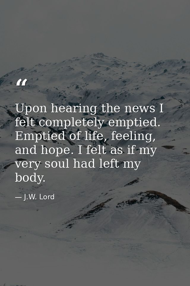 Upon hearing the news I felt completely emptied. Emptied of life, feeling, and hope. I felt as if my very soul had left  — J.W. Lord