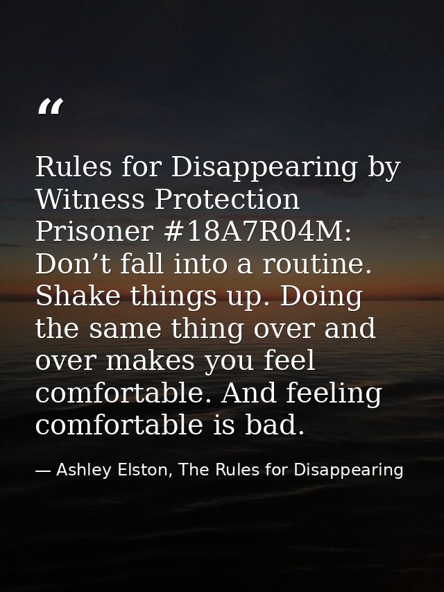 Rules for Disappearing by Witness Protection Prisoner #18A7R04M: Don’t fall into a routine. Shake things up. Doing the s — Ashley Elston, The Rules for Disappearing