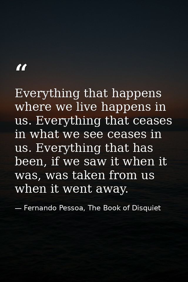 Everything that happens where we live happens in us. Everything that ceases in what we see ceases in us. Everything that — Fernando Pessoa, The Book of Disquiet