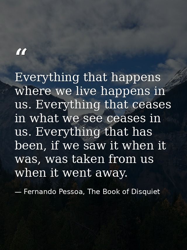 Everything that happens where we live happens in us. Everything that ceases in what we see ceases in us. Everything that — Fernando Pessoa, The Book of Disquiet