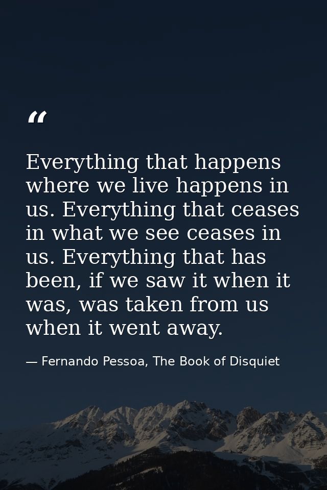 Everything that happens where we live happens in us. Everything that ceases in what we see ceases in us. Everything that — Fernando Pessoa, The Book of Disquiet