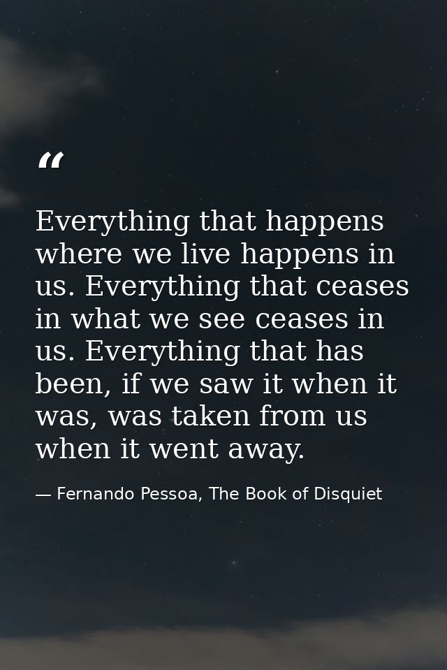Everything that happens where we live happens in us. Everything that ceases in what we see ceases in us. Everything that — Fernando Pessoa, The Book of Disquiet