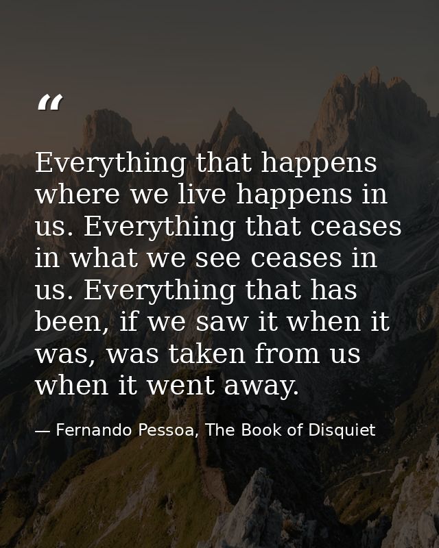 Everything that happens where we live happens in us. Everything that ceases in what we see ceases in us. Everything that — Fernando Pessoa, The Book of Disquiet