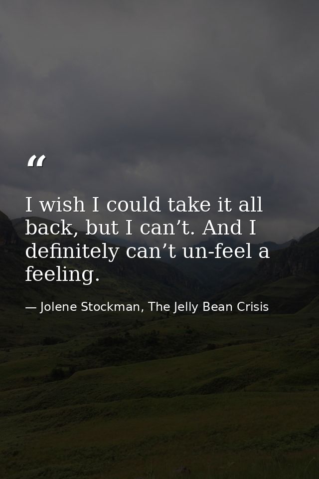 I wish I could take it all back, but I can’t. And I definitely can’t un-feel a feeling. — Jolene Stockman, The Jelly Bean Crisis