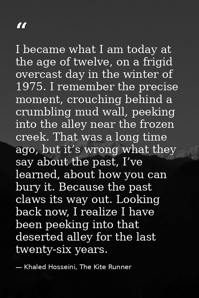 I became what I am today at the age of twelve, on a frigid overcast day in the winter of 1975. I remember the precise mo — Khaled Hosseini, The Kite Runner