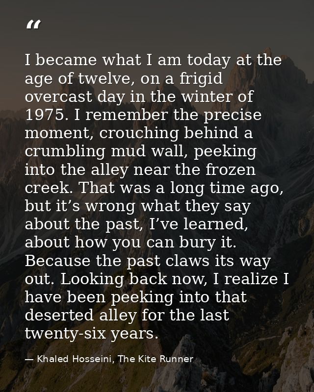 I became what I am today at the age of twelve, on a frigid overcast day in the winter of 1975. I remember the precise mo — Khaled Hosseini, The Kite Runner