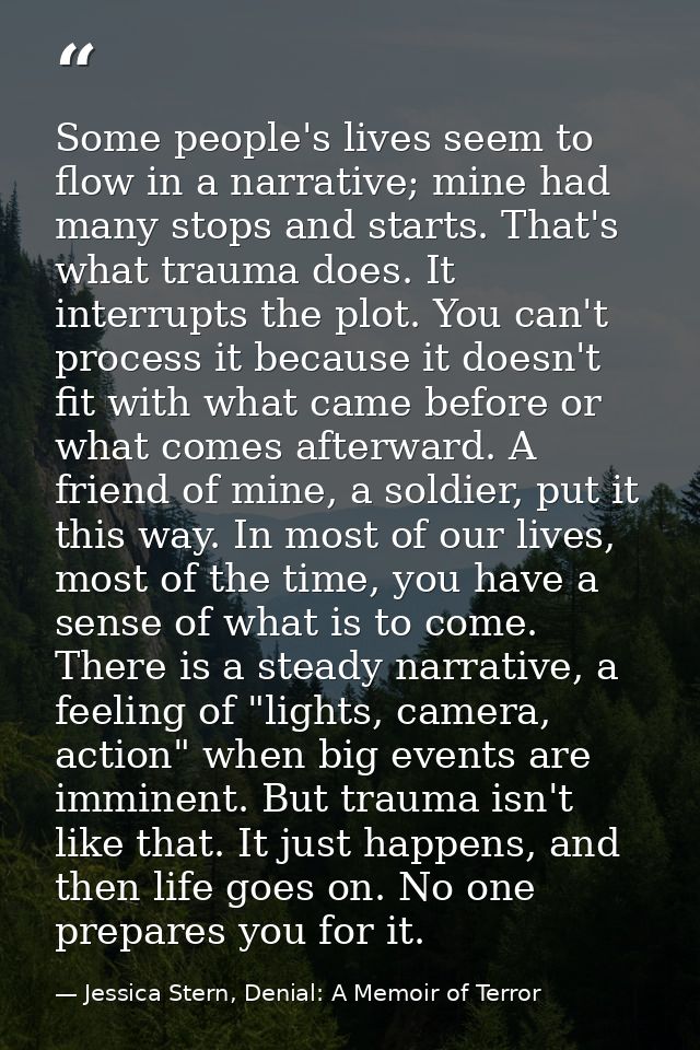 Some people's lives seem to flow in a narrative; mine had many stops and starts. That's what trauma does. It interrupts  — Jessica Stern, Denial: A Memoir of Terror