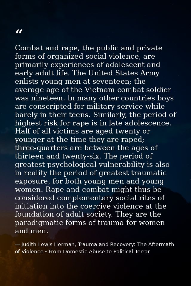 Combat and rape, the public and private forms of organized social violence, are primarily experiences of adolescent and  — Judith Lewis Herman, Trauma and Recovery: The Aftermath of Violence - From Domestic Abuse to Political Terror