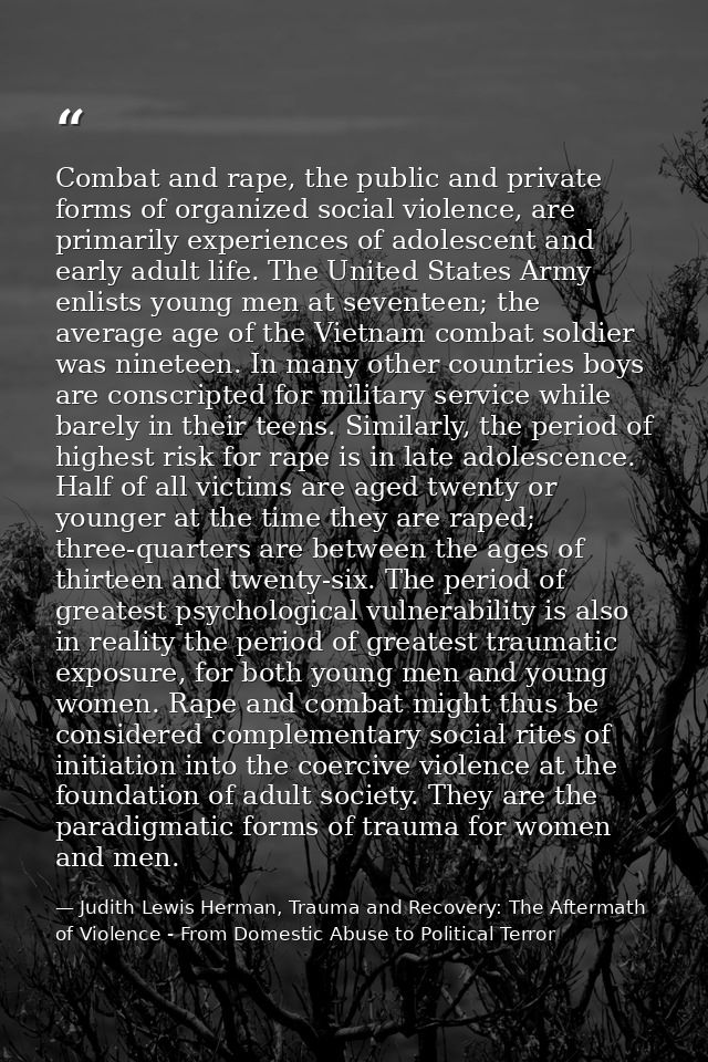 Combat and rape, the public and private forms of organized social violence, are primarily experiences of adolescent and  — Judith Lewis Herman, Trauma and Recovery: The Aftermath of Violence - From Domestic Abuse to Political Terror