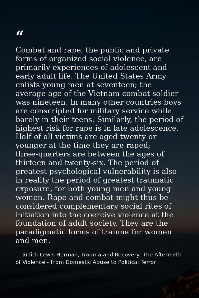 Combat and rape, the public and private forms of organized social violence, are primarily experiences of adolescent and  — Judith Lewis Herman, Trauma and Recovery: The Aftermath of Violence - From Domestic Abuse to Political Terror