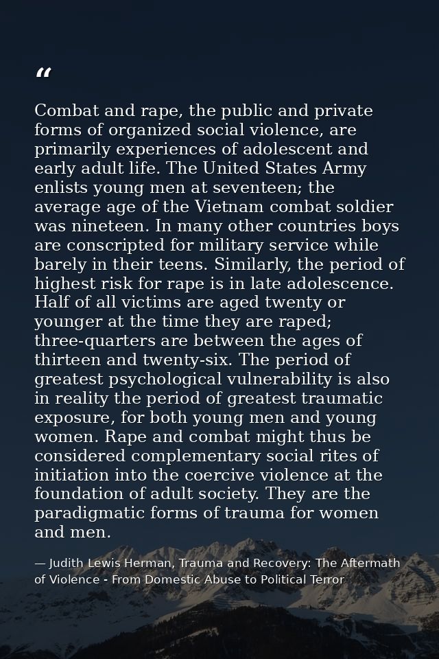 Combat and rape, the public and private forms of organized social violence, are primarily experiences of adolescent and  — Judith Lewis Herman, Trauma and Recovery: The Aftermath of Violence - From Domestic Abuse to Political Terror