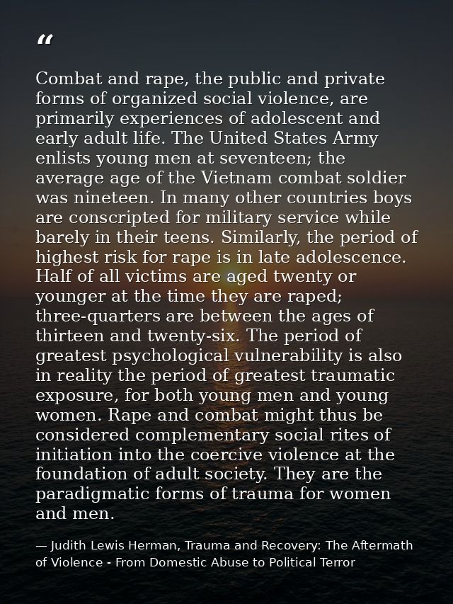 Combat and rape, the public and private forms of organized social violence, are primarily experiences of adolescent and  — Judith Lewis Herman, Trauma and Recovery: The Aftermath of Violence - From Domestic Abuse to Political Terror