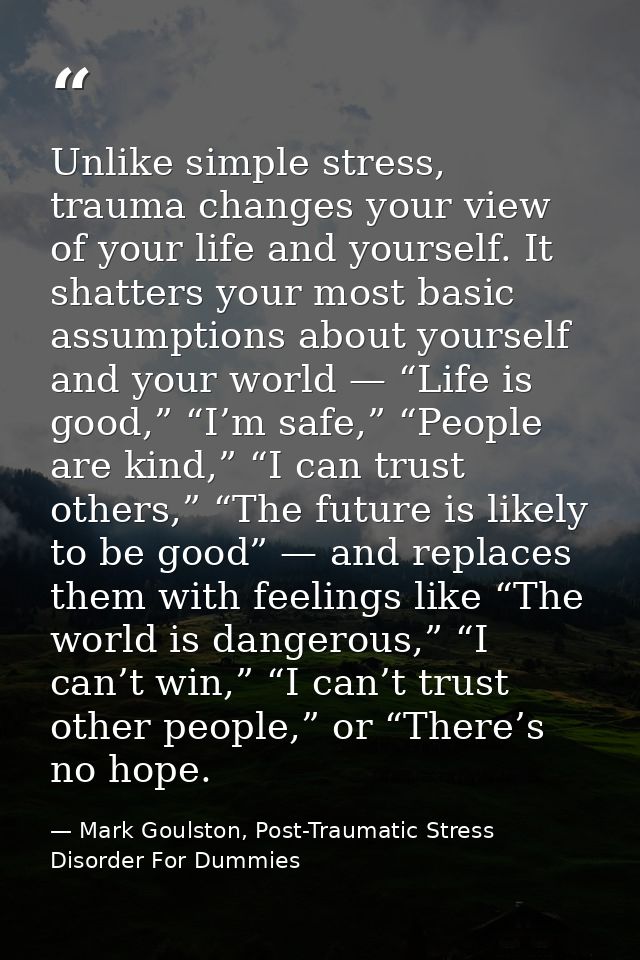 Unlike simple stress, trauma changes your view of your life and yourself. It shatters your most basic assumptions about  — Mark Goulston, Post-Traumatic Stress Disorder For Dummies
