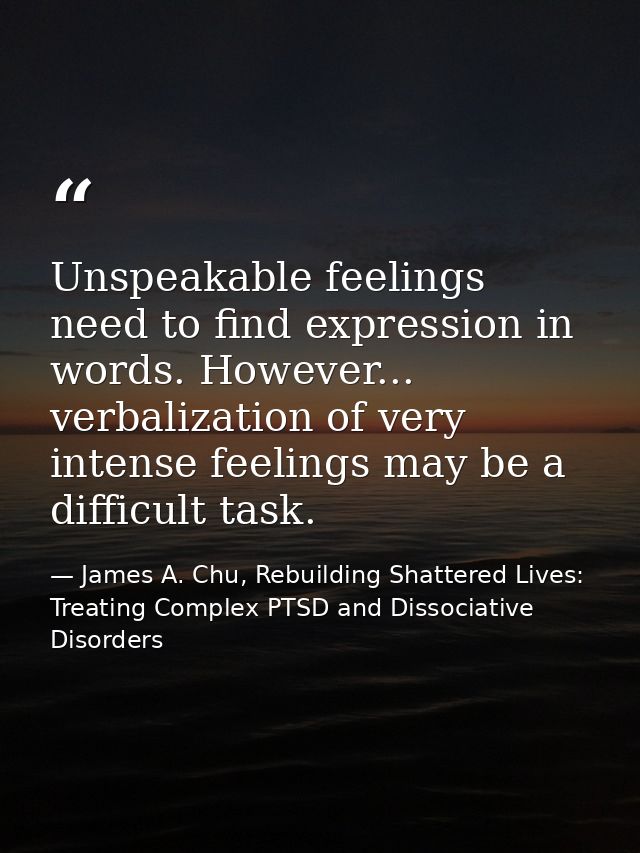 Unspeakable feelings need to find expression in words. However... verbalization of very intense feelings may be a diffic — James A. Chu, Rebuilding Shattered Lives: Treating Complex PTSD and Dissociative Disorders