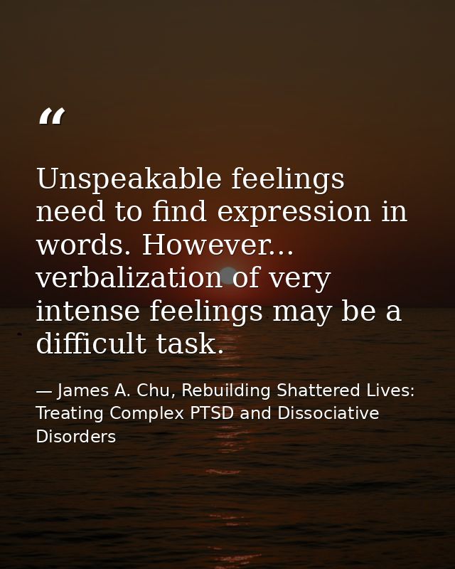 Unspeakable feelings need to find expression in words. However... verbalization of very intense feelings may be a diffic — James A. Chu, Rebuilding Shattered Lives: Treating Complex PTSD and Dissociative Disorders