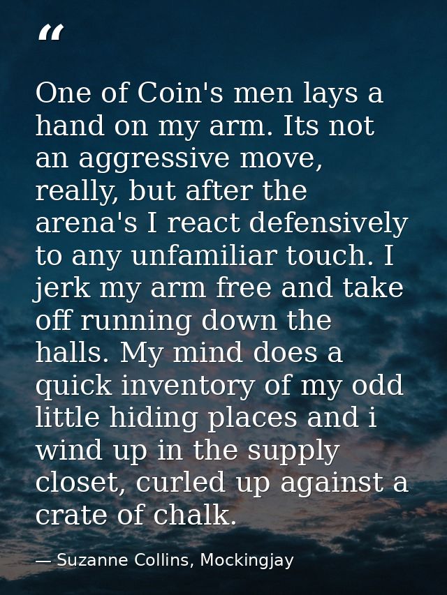 One of Coin's men lays a hand on my arm. Its not an aggressive move, really, but after the arena's I react defensively t — Suzanne Collins, Mockingjay