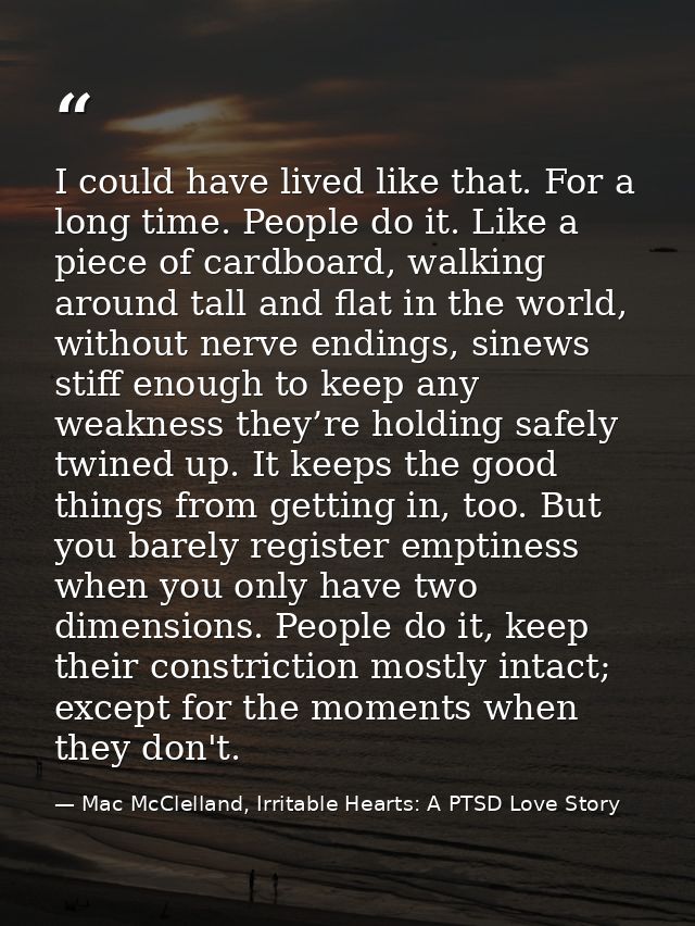 I could have lived like that. For a long time. People do it. Like a piece of cardboard, walking around tall and flat in  — Mac McClelland, Irritable Hearts: A PTSD Love Story