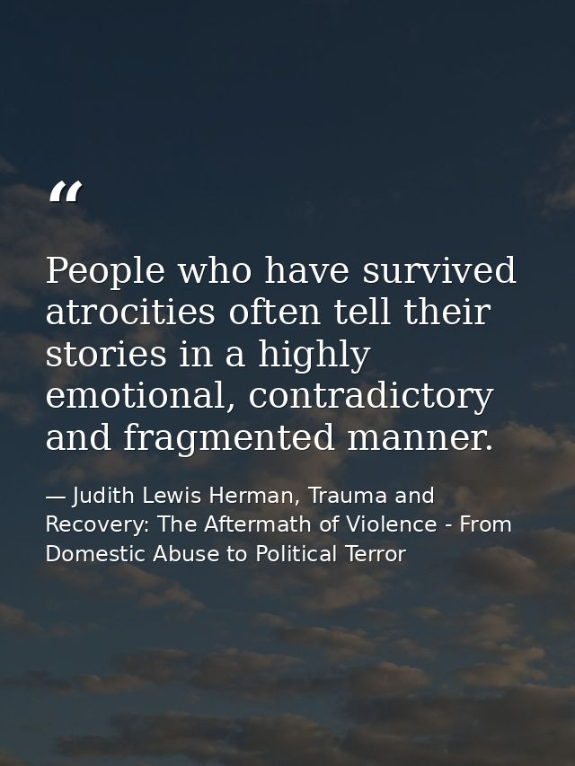 People who have survived atrocities often tell their stories in a highly emotional, contradictory and fragmented manner. — Judith Lewis Herman, Trauma and Recovery: The Aftermath of Violence - From Domestic Abuse to Political Terror