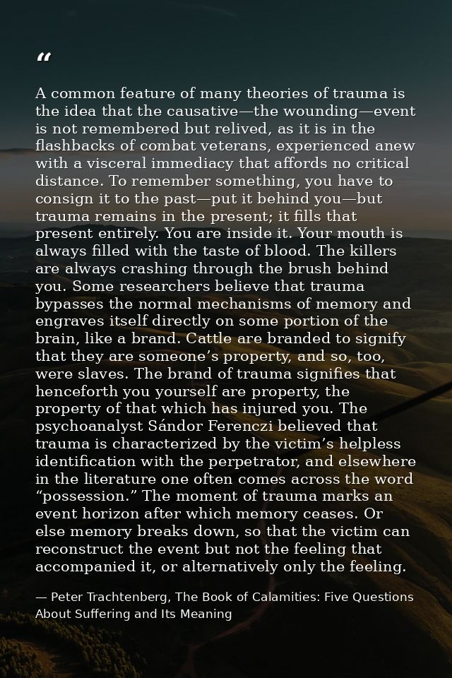 A common feature of many theories of trauma is the idea that the causative—the wounding—event is not remembered but reli — Peter Trachtenberg, The Book of Calamities: Five Questions About Suffering and Its Meaning