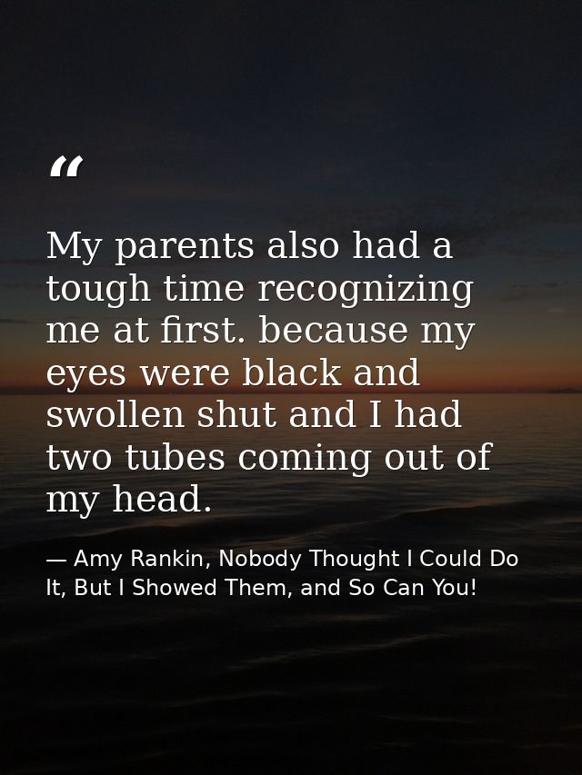 My parents also had a tough time recognizing me at first. because my eyes were black and swollen shut and I had two tube — Amy Rankin, Nobody Thought I Could Do It, But I Showed Them, and So Can You!