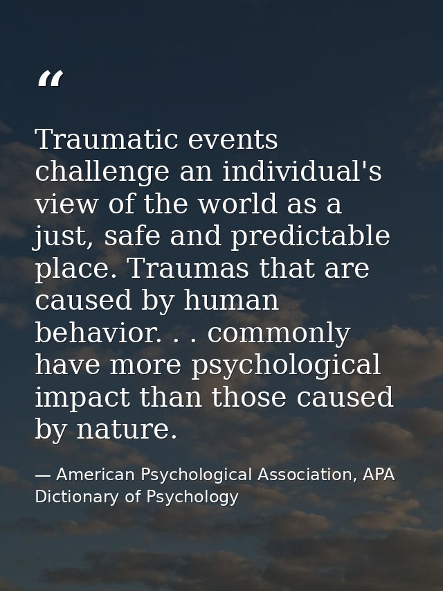 Traumatic events challenge an individual's view of the world as a just, safe and predictable place. Traumas that are cau — American Psychological Association, APA Dictionary of Psychology