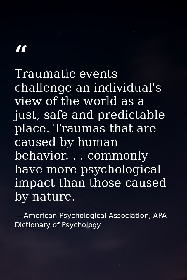 Traumatic events challenge an individual's view of the world as a just, safe and predictable place. Traumas that are cau — American Psychological Association, APA Dictionary of Psychology