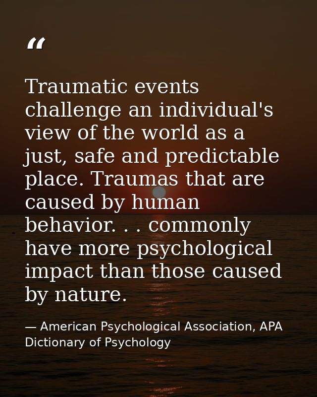 Traumatic events challenge an individual's view of the world as a just, safe and predictable place. Traumas that are cau — American Psychological Association, APA Dictionary of Psychology