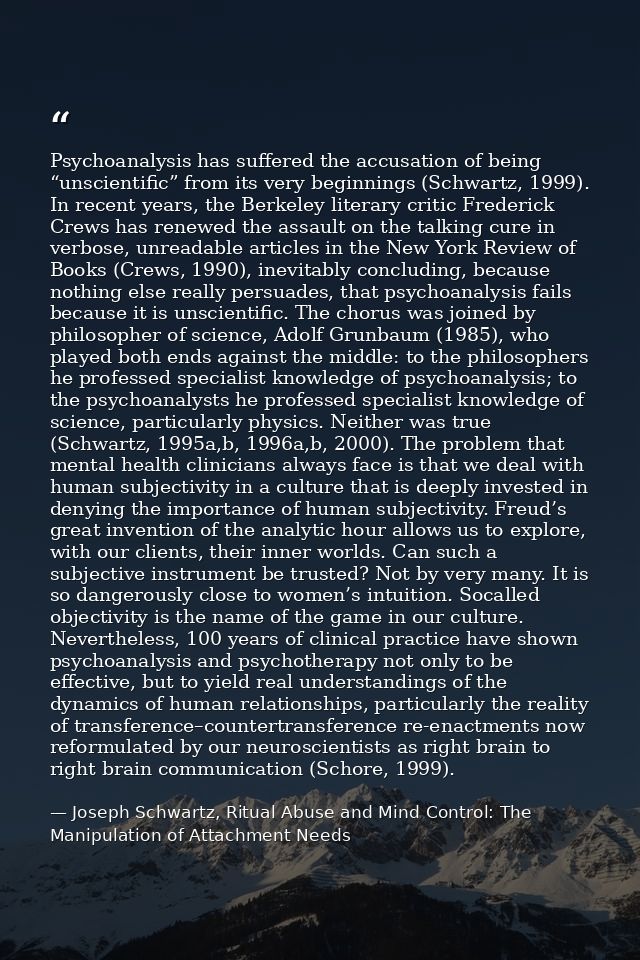 Psychoanalysis has suffered the accusation of being “unscientific” from its very beginnings (Schwartz, 1999). In recent  — Joseph Schwartz, Ritual Abuse and Mind Control: The Manipulation of Attachment Needs