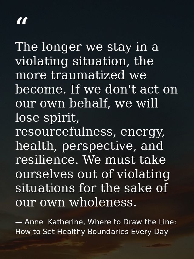 The longer we stay in a violating situation, the more traumatized we become. If we don't act on our own behalf, we will  — Anne  Katherine, Where to Draw the Line: How to Set Healthy Boundaries Every Day