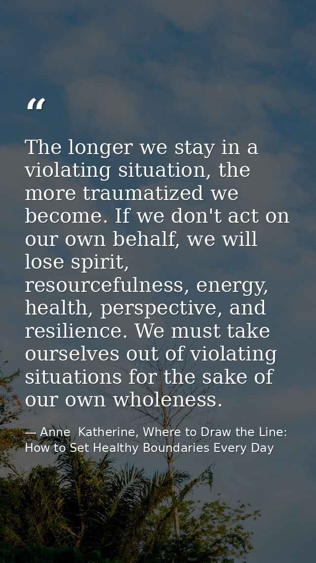 The longer we stay in a violating situation, the more traumatized we become. If we don't act on our own behalf, we will  — Anne  Katherine, Where to Draw the Line: How to Set Healthy Boundaries Every Day