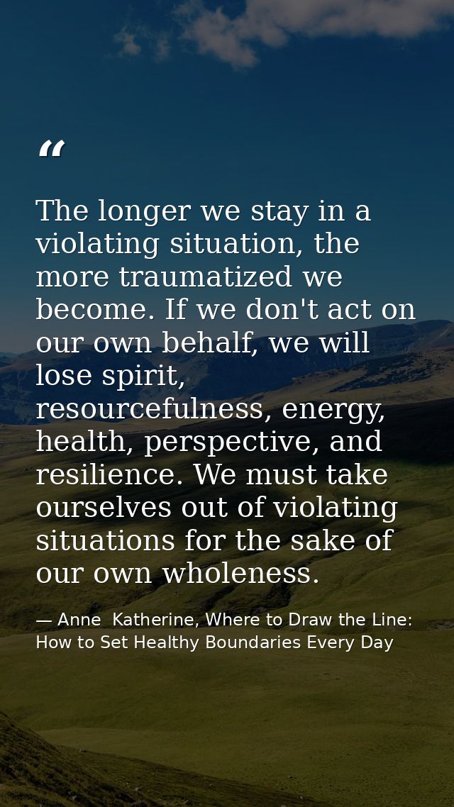 The longer we stay in a violating situation, the more traumatized we become. If we don't act on our own behalf, we will  — Anne  Katherine, Where to Draw the Line: How to Set Healthy Boundaries Every Day