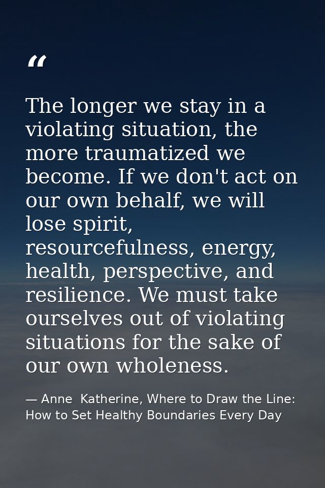 The longer we stay in a violating situation, the more traumatized we become. If we don't act on our own behalf, we will  — Anne  Katherine, Where to Draw the Line: How to Set Healthy Boundaries Every Day