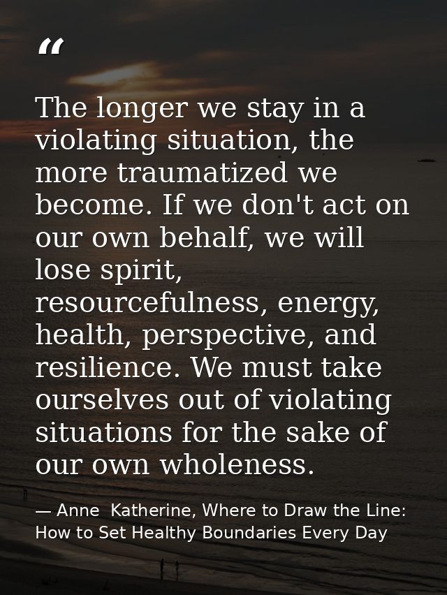 The longer we stay in a violating situation, the more traumatized we become. If we don't act on our own behalf, we will  — Anne  Katherine, Where to Draw the Line: How to Set Healthy Boundaries Every Day