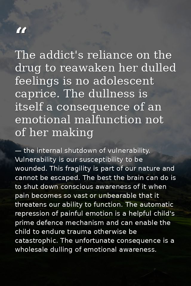 The addict's reliance on the drug to reawaken her dulled feelings is no adolescent caprice. The dullness is itself a con — the internal shutdown of vulnerability. Vulnerability is our susceptibility to be wounded. This fragility is part of our nature and cannot be escaped. The best the brain can do is to shut down conscious awareness of it when pain becomes so vast or unbearable that it threatens our ability to function. The automatic repression of painful emotion is a helpful child's prime defence mechanism and can enable the child to endure trauma otherwise be catastrophic. The unfortunate consequence is a wholesale dulling of emotional awareness.