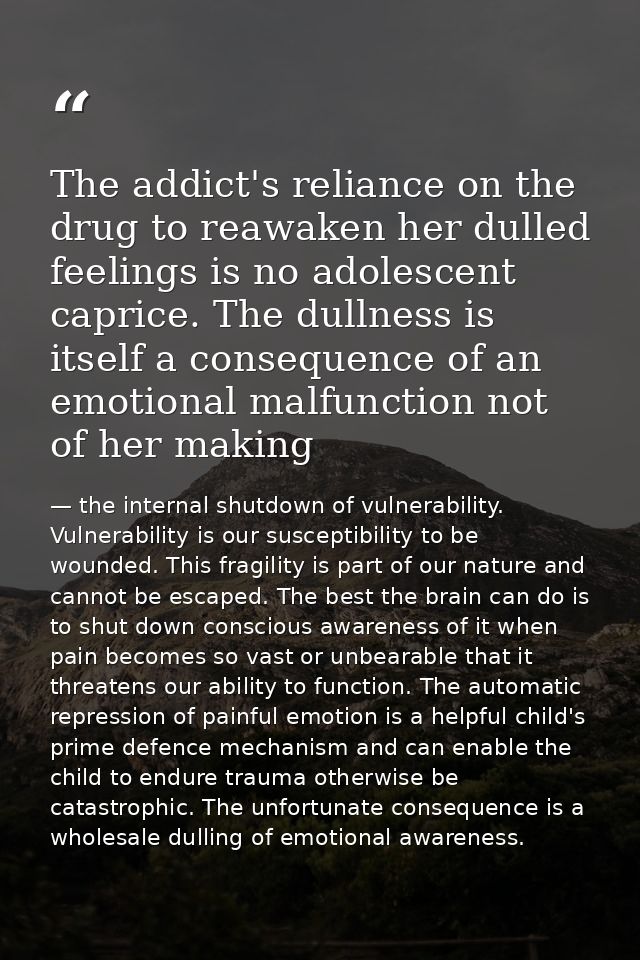 The addict's reliance on the drug to reawaken her dulled feelings is no adolescent caprice. The dullness is itself a con — the internal shutdown of vulnerability. Vulnerability is our susceptibility to be wounded. This fragility is part of our nature and cannot be escaped. The best the brain can do is to shut down conscious awareness of it when pain becomes so vast or unbearable that it threatens our ability to function. The automatic repression of painful emotion is a helpful child's prime defence mechanism and can enable the child to endure trauma otherwise be catastrophic. The unfortunate consequence is a wholesale dulling of emotional awareness.