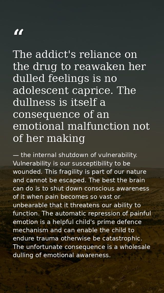 The addict's reliance on the drug to reawaken her dulled feelings is no adolescent caprice. The dullness is itself a con — the internal shutdown of vulnerability. Vulnerability is our susceptibility to be wounded. This fragility is part of our nature and cannot be escaped. The best the brain can do is to shut down conscious awareness of it when pain becomes so vast or unbearable that it threatens our ability to function. The automatic repression of painful emotion is a helpful child's prime defence mechanism and can enable the child to endure trauma otherwise be catastrophic. The unfortunate consequence is a wholesale dulling of emotional awareness.